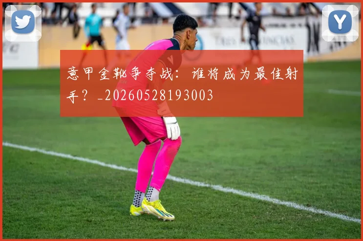 意甲金靴争夺战:谁将成为最佳射手?_20260528193003