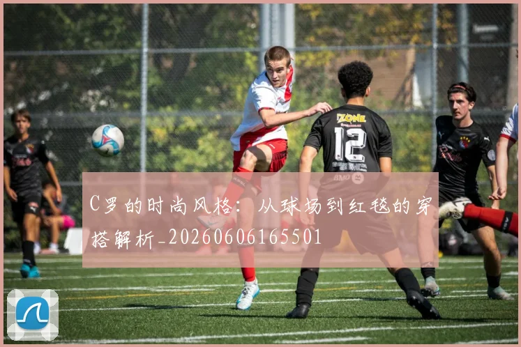 C罗的时尚风格：从球场到红毯的穿搭解析_20260606165501
