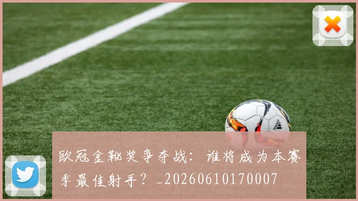 欧冠金靴奖争夺战:谁将成为本赛季最佳射手?_20260610170007