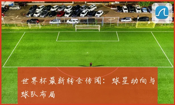 世界杯最新转会传闻:球星动向与球队布局
