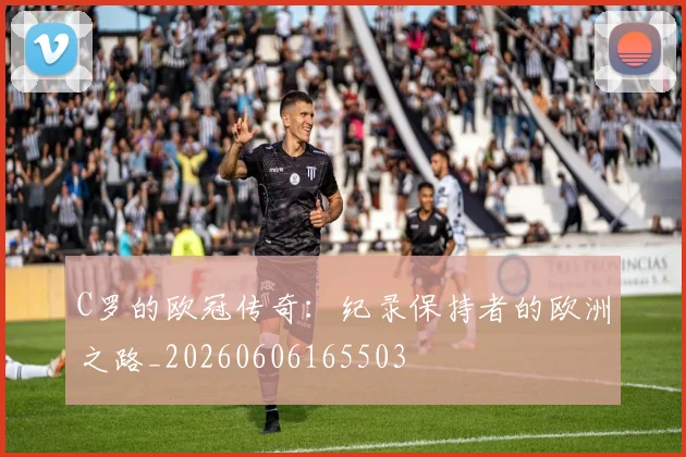 C罗的欧冠传奇:纪录保持者的欧洲之路_20260606165503